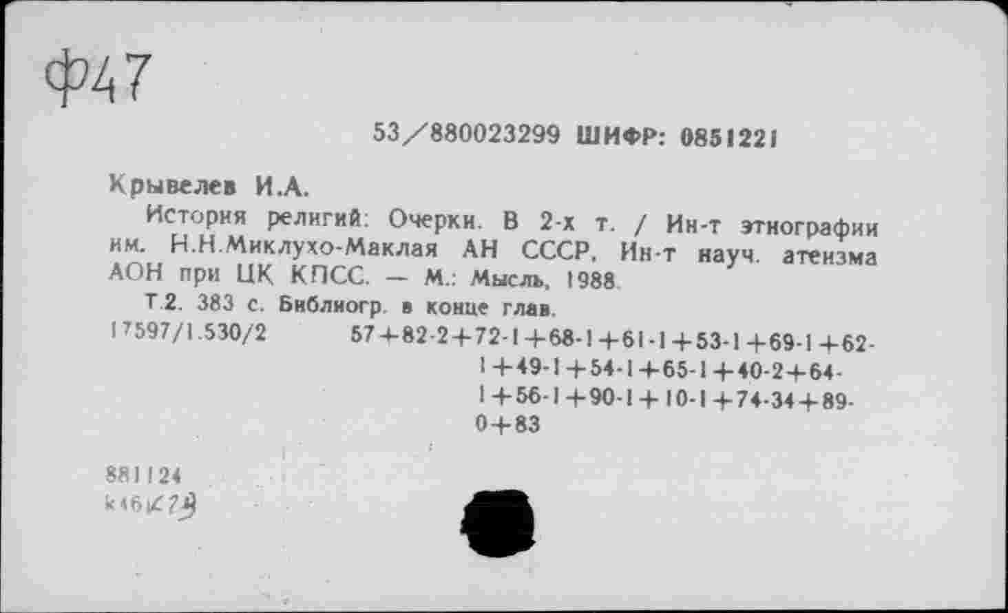 ﻿Ф47
53/880023299 ШИФР: 0851221
Крывелев И.А.
История религий: Очерки. В 2-х т. им. Н.Н.Миклухо-Маклая АН СССР, АОН при НК КПСС. — М.: Мысль, 1988
/ Ин-т этнографии Ин-т науч, атеизма
Т.2. 383 с. Библиогр в конце глав.
! 7597/1.530/2	574-82-2 + 72-1 4-68-1 +61-1 4-53-1 +69-1 +62-
1+49-1+54-1+65-1+40-2+6+ 1 + 56-1 +90-1 + 10-1 + 74-34 + 89-0 + 83
881124 к <6/7^